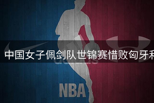 中国女子佩剑队世锦赛惜败匈牙利 17岁新星闪耀赛场
