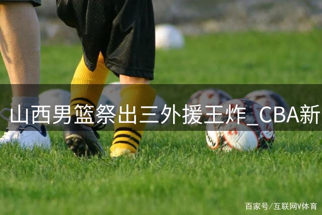 山西男篮祭出"三外援王炸" CBA新赛季或重现黑马传奇