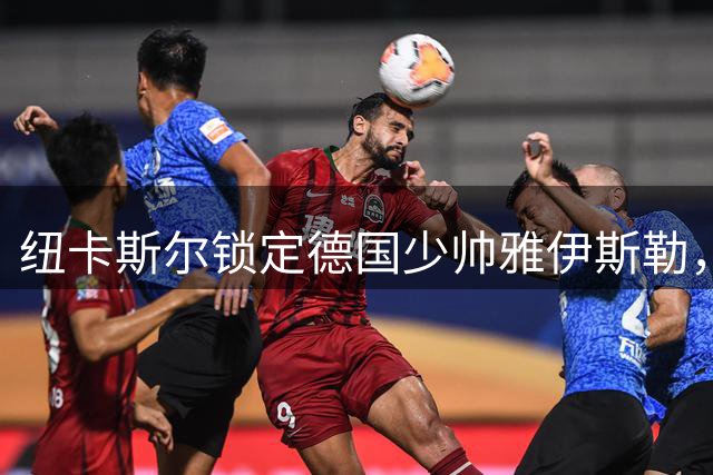 纽卡斯尔锁定德国少帅雅伊斯勒，签约谈判进入最后阶段