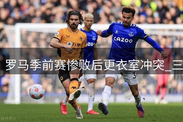罗马季前赛惨败后更衣室冲突 三大核心球员场上激烈对峙