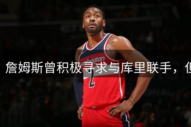 詹姆斯曾积极寻求与库里联手，但避开了勇士