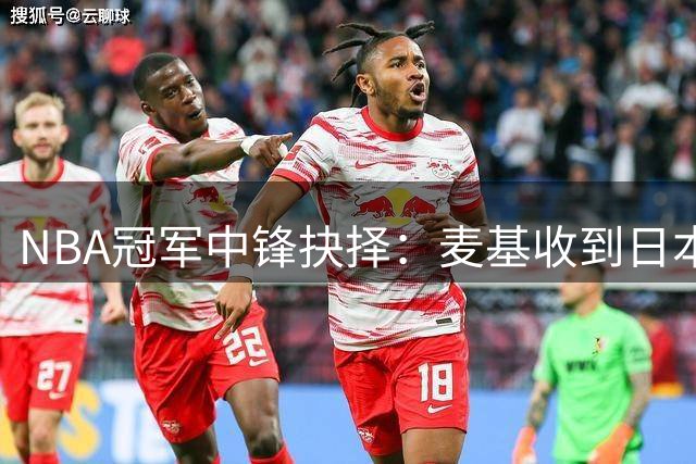 NBA冠军中锋抉择：麦基收到日本联赛邀约 曝CBA多队有意签下
