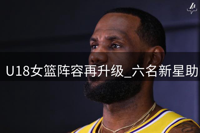 U18女篮阵容再升级 六名新星助阵备战热身赛